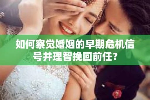 如何察觉婚姻的早期危机信号并理智挽回前任？