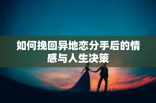 如何挽回异地恋分手后的情感与人生决策